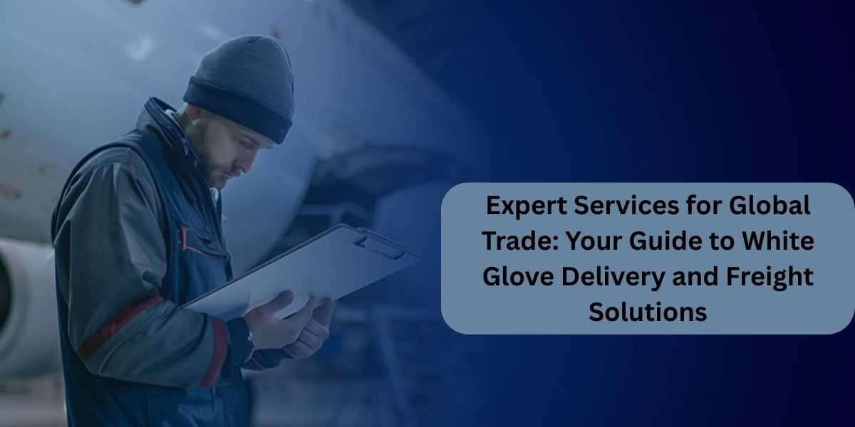 Expert Services for Global Trade: Your Guide to White Glove Delivery and Freight Solutions